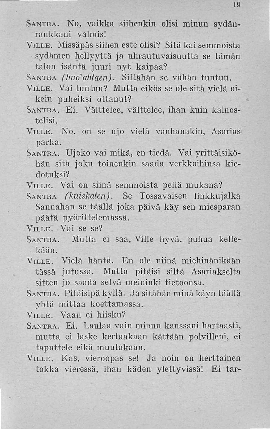 19 Santra. No, vaikka siihenkin olisi minun sydänraukkani valmis! Ville. Missäpäs siihen este olisi? Sitä kai semmoista sydämen hellyyttä ja uhrautuvaisuutta se tämän talon isäntä juuri nyt kaipaa?