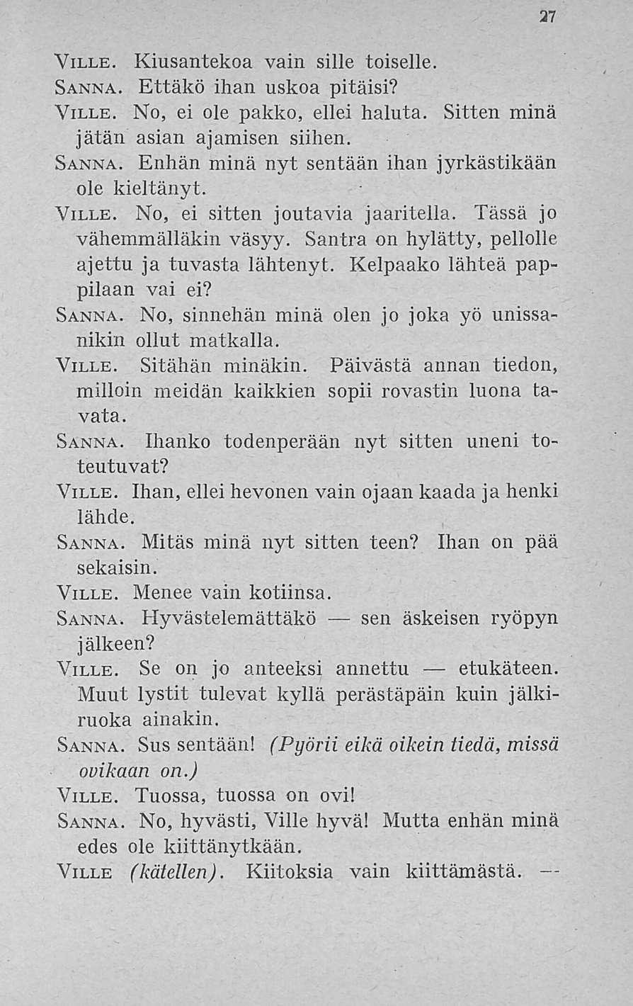 27 Ville. Kiusantekoa vain sille toiselle Sanna. Ettäkö ihan uskoa pitäisi? Ville. No, ei ole pakko, ellei haluta. Sitten minä jätän asian ajamisen siihen. Sanna. Enhän minä nyt sentään ihan jyrkästikään ole kieltänyt.