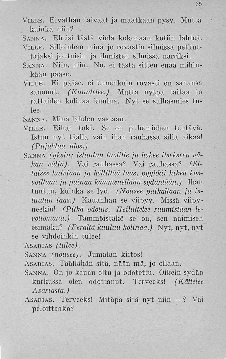 35 Ville. Eiväthän taivaat ja maatkaan pysy. Mutta kuinka niin? Sanna. Ehtisi tästä vielä kokonaan kotiin lähteä. Ville. Silloinhan minä jo rovastin silmissä petkuttajaksi joutuisin ja ihmisten silmissä narriksi.