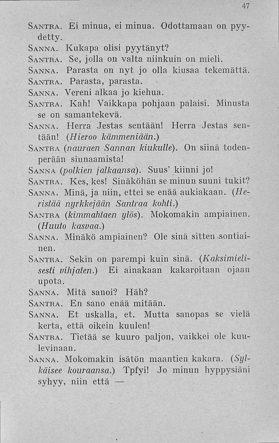 47 Santra. Ei minua, ei minua. Odottamaan on pyydetty. Sanna. Kukapa olisi pyytänyt? Santra. Se, jolla on valta niinkuin on mieli. Sanna. Parasta on nyt jo olla kiusaa tekemättä. Santra. Parasta, parasta.