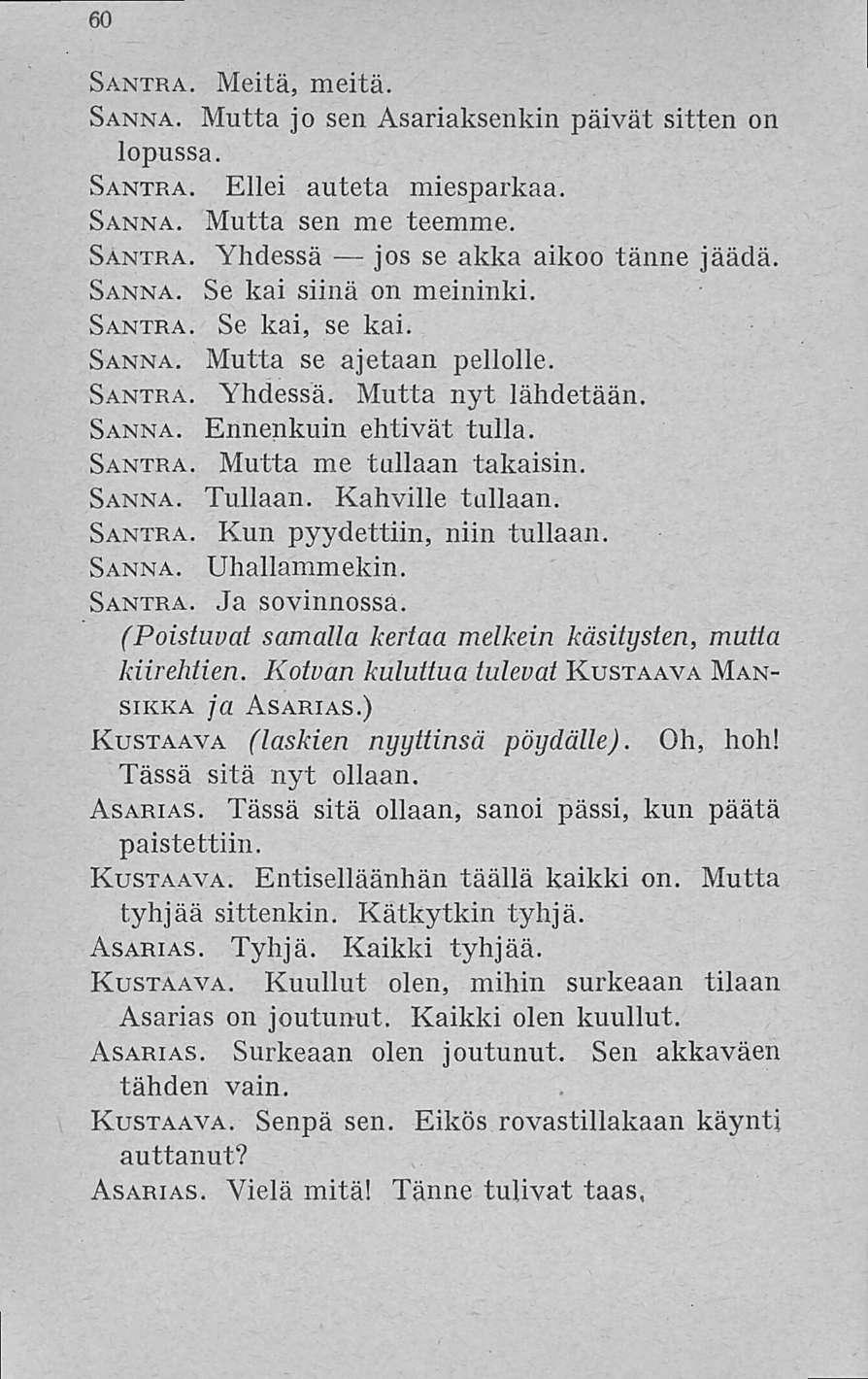 60 Santra. Meitä, meitä. Sanna. Mutta jo sen Asariaksenkin päivät sitten on lopussa. Santra. Ellei auteta miesparkaa. Sanna. Mutta sen me teemme. Santra. Yhdessä jos se akka aikoo tänne jäädä. Sanna. Se kai siinä on meininki.