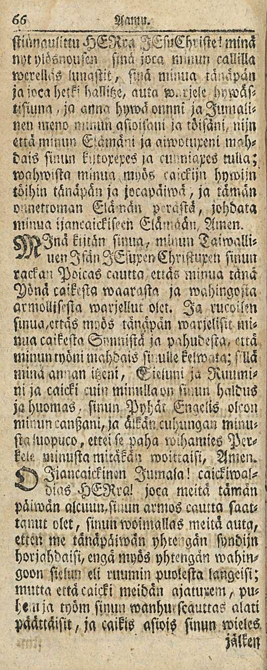 66 AWU, stumanlltlu HER" Cb' istel minä nyt ylöönousui sinä joca nnuun callilla wcrellas lunastit, sinä minua tä:',äpän jaiocahnk' auta w. r-. MD l>sium'!, ja anna hywäonnni ja Jumalinen meno!'!.mn aswnani ja töisäni,, nijn että E-aniänl ja aiwomxeni m"hdais ftnm ja cmmiam ncka; wahwistn minua,myös ccnckiju hywijn' töihin tänapän ja jocapaiwa, ja tämän o.