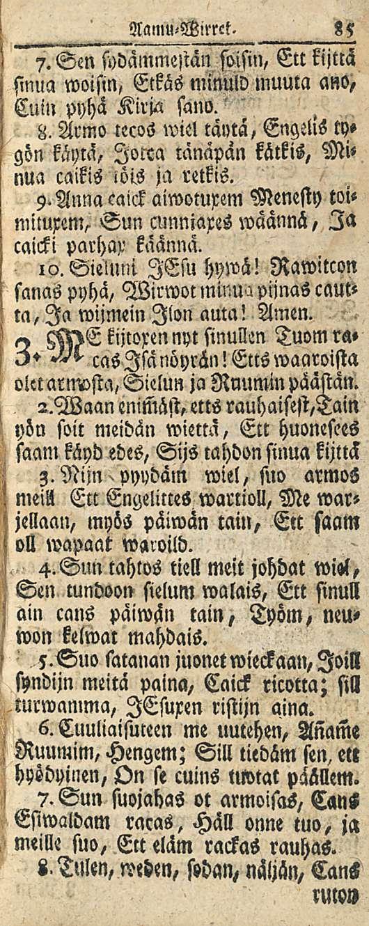 pyydäm ' 85 Namu-Wirrct. 7. Sen fodammeslän soisin, Ett kijttä sinua woisin, Eckäs minuld muuta ano, Cuin pyhä Kirja sano.' 8. Armo tecos wiel täytä, EngeUs ty» gön käytä, lorca tänapan kätkis, Mi< nua caikis iöis ja retkis.