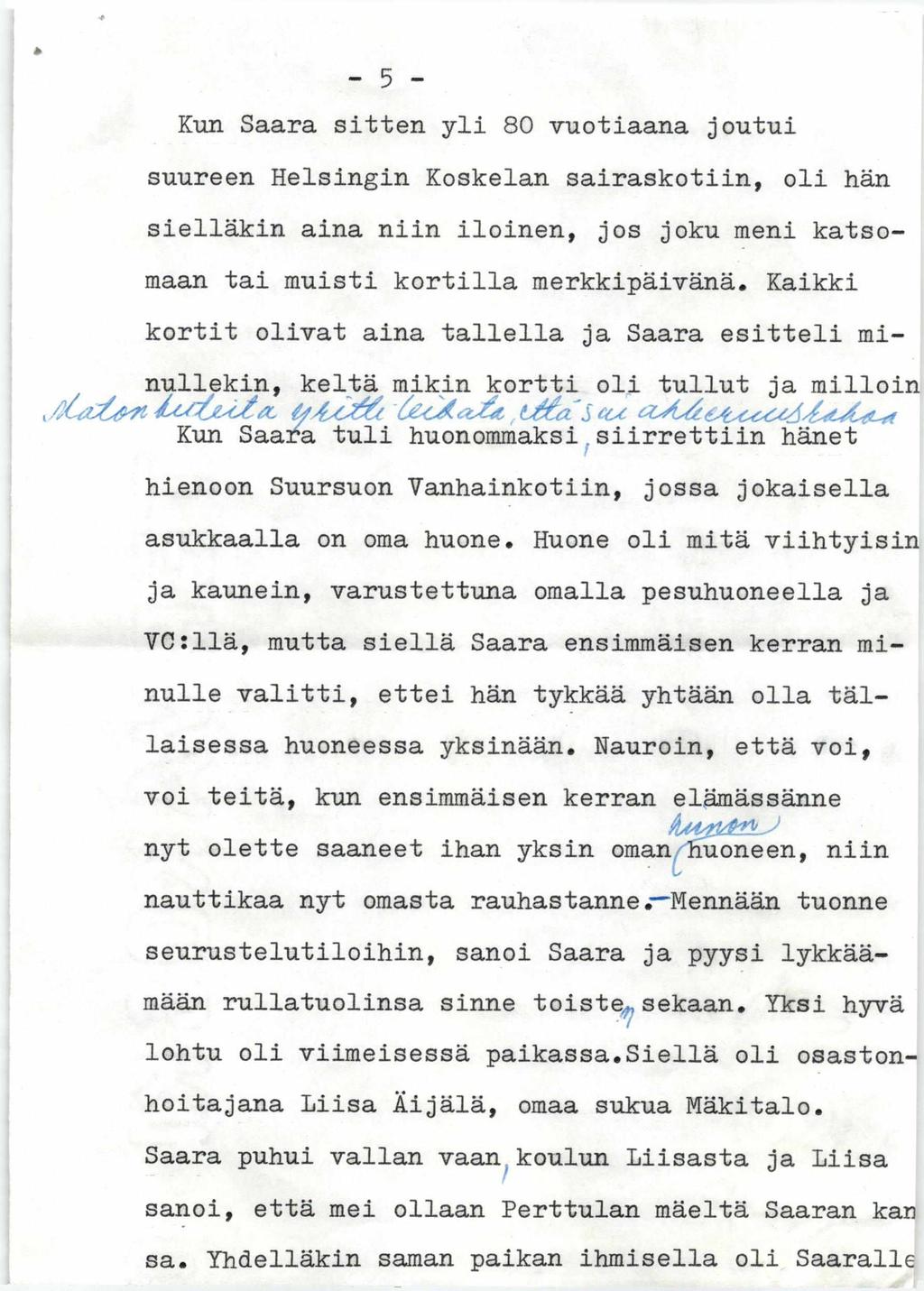 - 5 - Kun Saara sitten yli 80 vuotiaana joutui suureen Helsingin Koskelan sairaskotiin, oli hän sielläkin aina niin iloinen, jos joku meni katsomaan tai muisti kortilla merkkipäivänä.