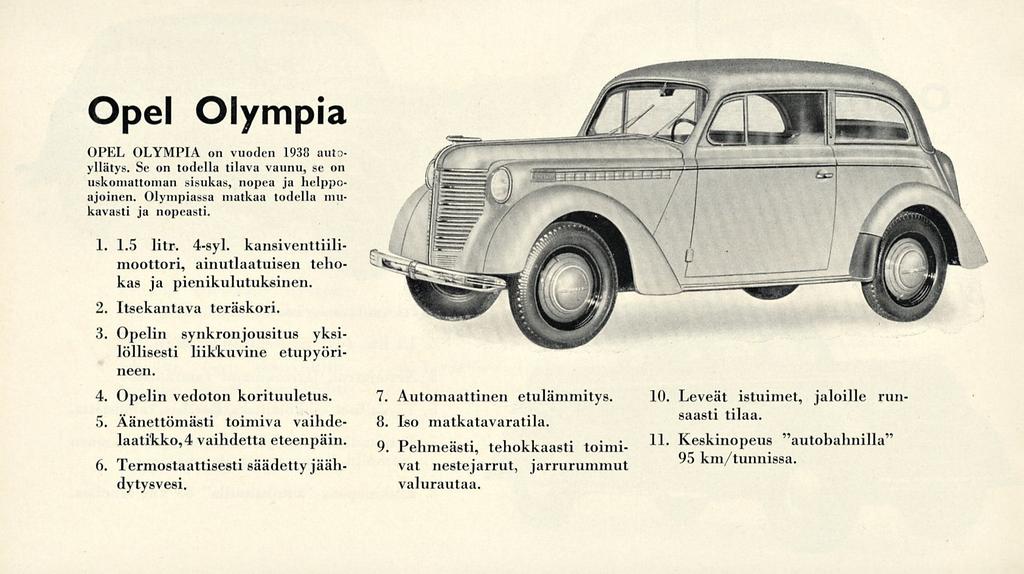 Opel Olympia OPEL OLYMPIA on vuoden 1938 autoyllätys. Se on todella tilava vaunu, se on uskomattoman sisukas, nopea ja helppoajoinen. Olympiassa matkaa todella mukavasti ja nopeasti. 1. 1.5 litr.