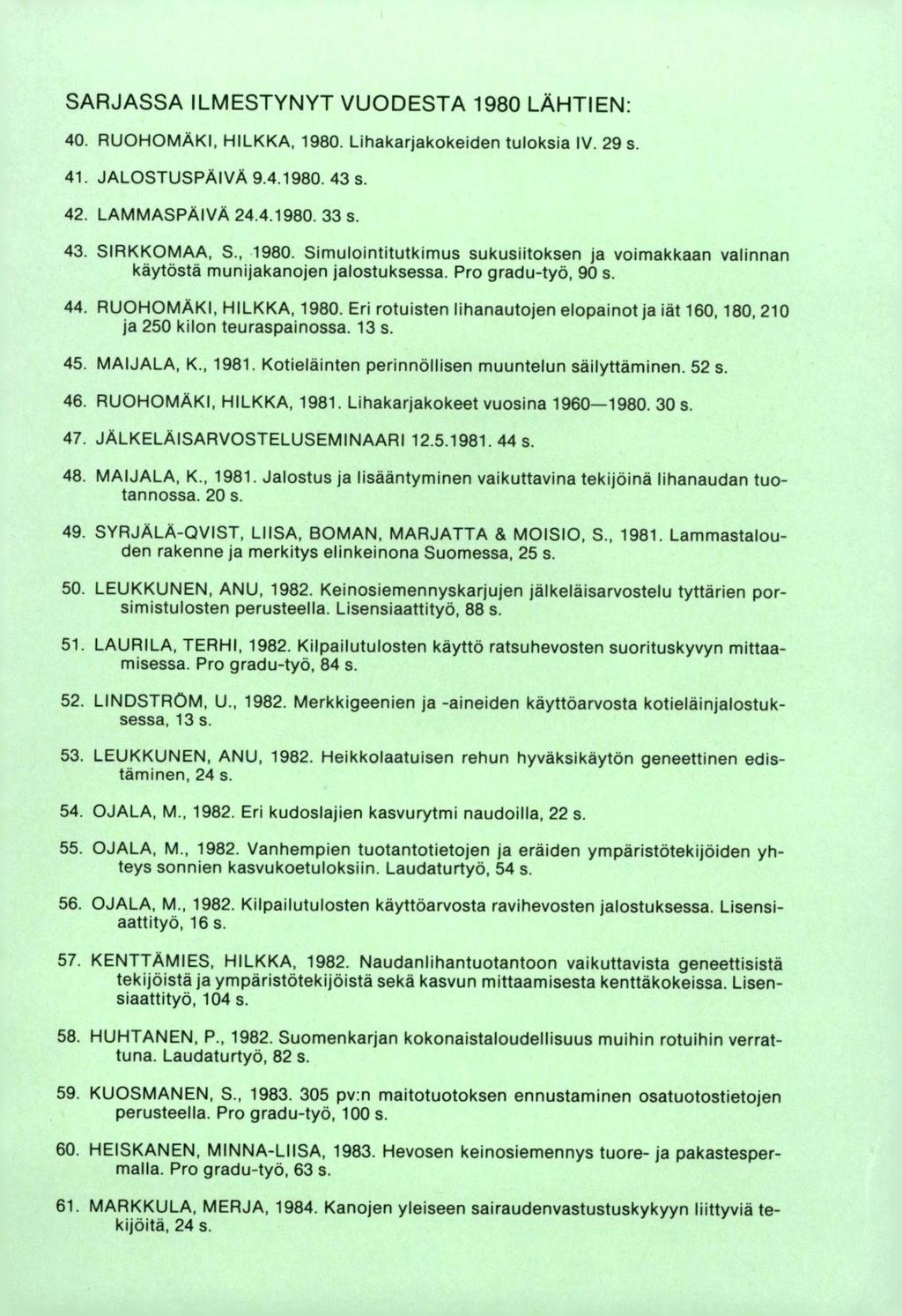 SARJASSA ILMESTYNYT VUODESTA 1980 LÄHTIEN: RUOHOMÄKI, HILKKA, 1980. Lihakarjakokeiden tuloksia IV. 29 s. JALOSTUSPÄIVÄ 9.4.1980. 43s. LAMMASPÄIVA 24.4.1980. 33 s. SIRKKOMAA, S., 1980. Simulointitutkimus sukusiitoksen ja voimakkaan valinnan käytöstä munijakanojen jalostuksessa.