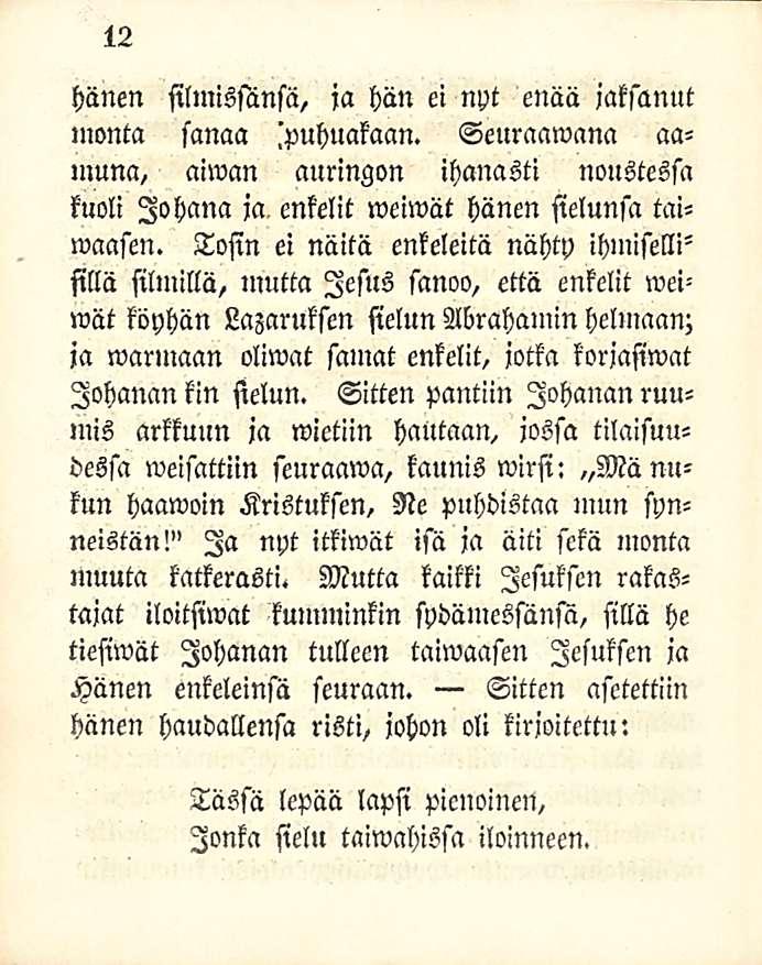 12 hänen silmissänsä, ja hän ei nyt enää jaksanut monta sanaa 'puhuakaan. Seuraamana aamuna, aiwan auringon ihanasti noustessa kuoli Jo hana ja, enkelit weiwät hänen sielunsa taiwaasen.