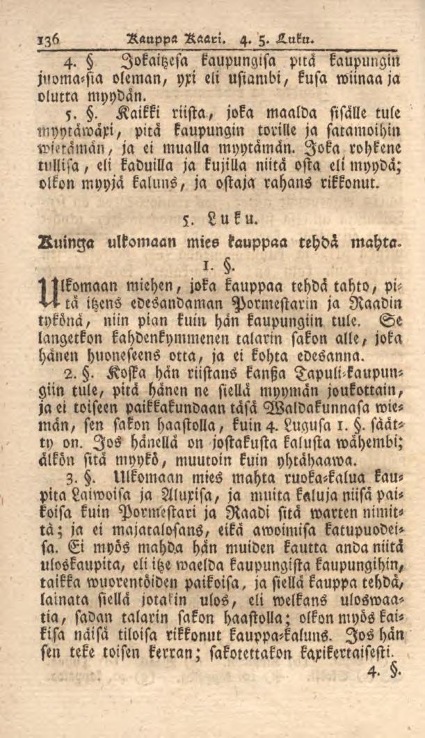 136 Rauppa Kaari. 4. 5. K.uku. 4. lokaitzesa kaupungisa puä kaupungin i'noma<sia oleman, yri eli usiambi, kusa wiinaa ja olutta myydän. 5.. Kaikki riista, joka maalda sisälle tule myytäwaxi, pitä kaupungin torille ja saramoihin wmaman, ja ei mualla myytämän.