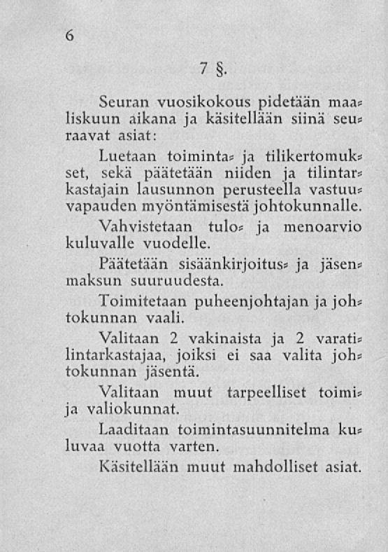 6 7 Seuran vuosikokous pidetään maas liskuun aikana ja käsitellään siinä sev» raavat asiat: Luetaan toiminta* ja tilikertomuks set, sekä päätetään niiden ja tilintars kastajain lausunnon perusteella