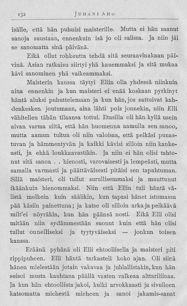 jonkun 132 J U H A N I AHO isälle, että hän puhuisi maisterille Mutta ei hän saanut sanoja suustaan, ennenkuin isä jo oli salissa Ja niin jäi se sanomatta sinä päivänä Eikä ollut rohkeutta tehdä sitä