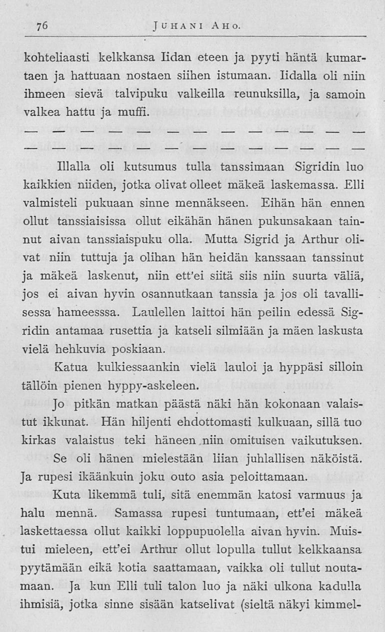 76 Juhani Aho kohteliaasti kelkkansa lidan eteen ja pyyti häntä kumartaen ja hattuaan nostaen siihen istumaan lidalla oli niin ihmeen sievä talvipuku valkeilla reunuksilla, ja samoin valkea hattu ja