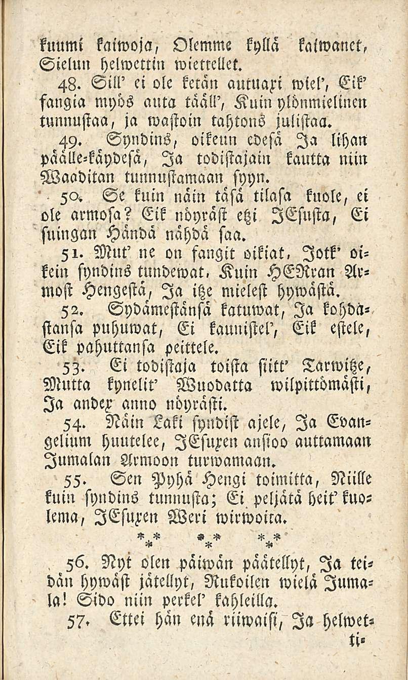 kuumi kaimoja, Olemme kyllä kaiwanct, Sielun helwettin wietteliet. 48. Sill' ei ole ketän auttlafi wiel', Eik' fangia myös auta tääll', Kuin ylönmielincn tunnustaa, ja mastoin tahtons julistaa. 49.