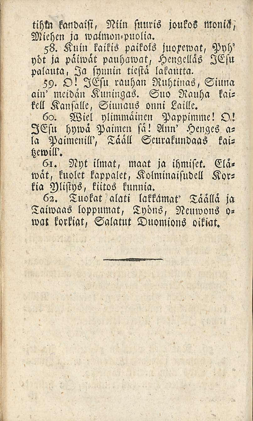 tihtn kauhaisi, Niin suuris joukos moniz,' Miehen ja wa-imon-puolia. 58. Kuin kaikis paikois juorewat, Pyh' yöt ja päiwat pauhawat, Hengellas lesu palauta, Ia synnin tiestä lakautta. 59. O!