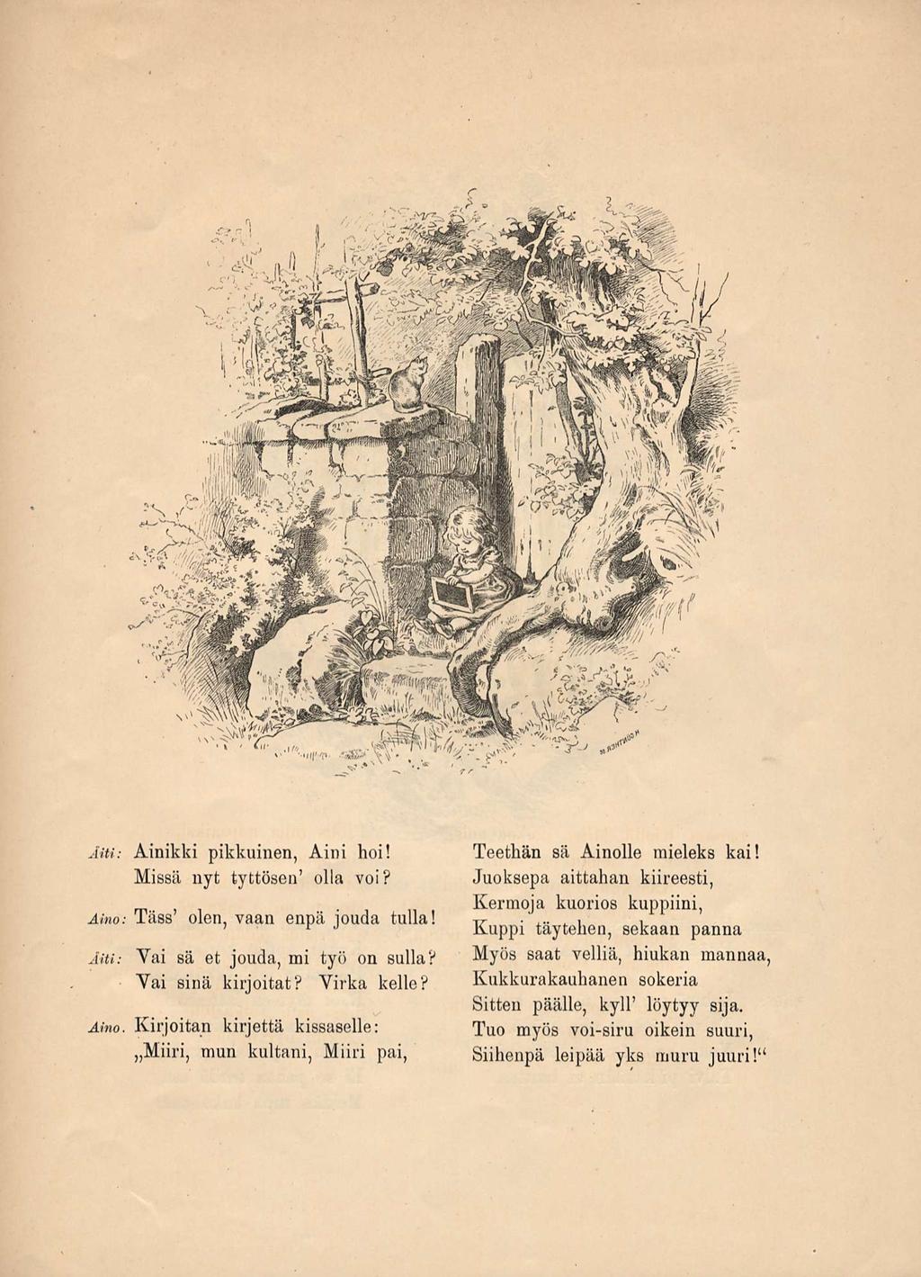 AiU: Ainikki pikkuinen, Aini hoi! Missä nyt tyttösen' olla voi? Aino: Tass' olen, vaan enpä jouda tulla! Äiti: Vai sä et jouda, mi työ on sulia? Vai sinä kirjoitat? Virka kelle? Aino. Kirjoitan kirjettä kissaselle: Miiri, mun kultani, M iiri pai, Teethän sä Ainolle mieleks kai!