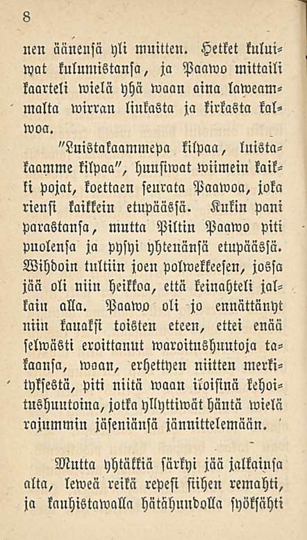 8 nen äänensä yli muitten. Hetket kului- «at kulumistansa, ja Paawo mittaili kaarteli wielä yhä waan aina laweammalta wirran liukasta ja kirkasta kalwoa.