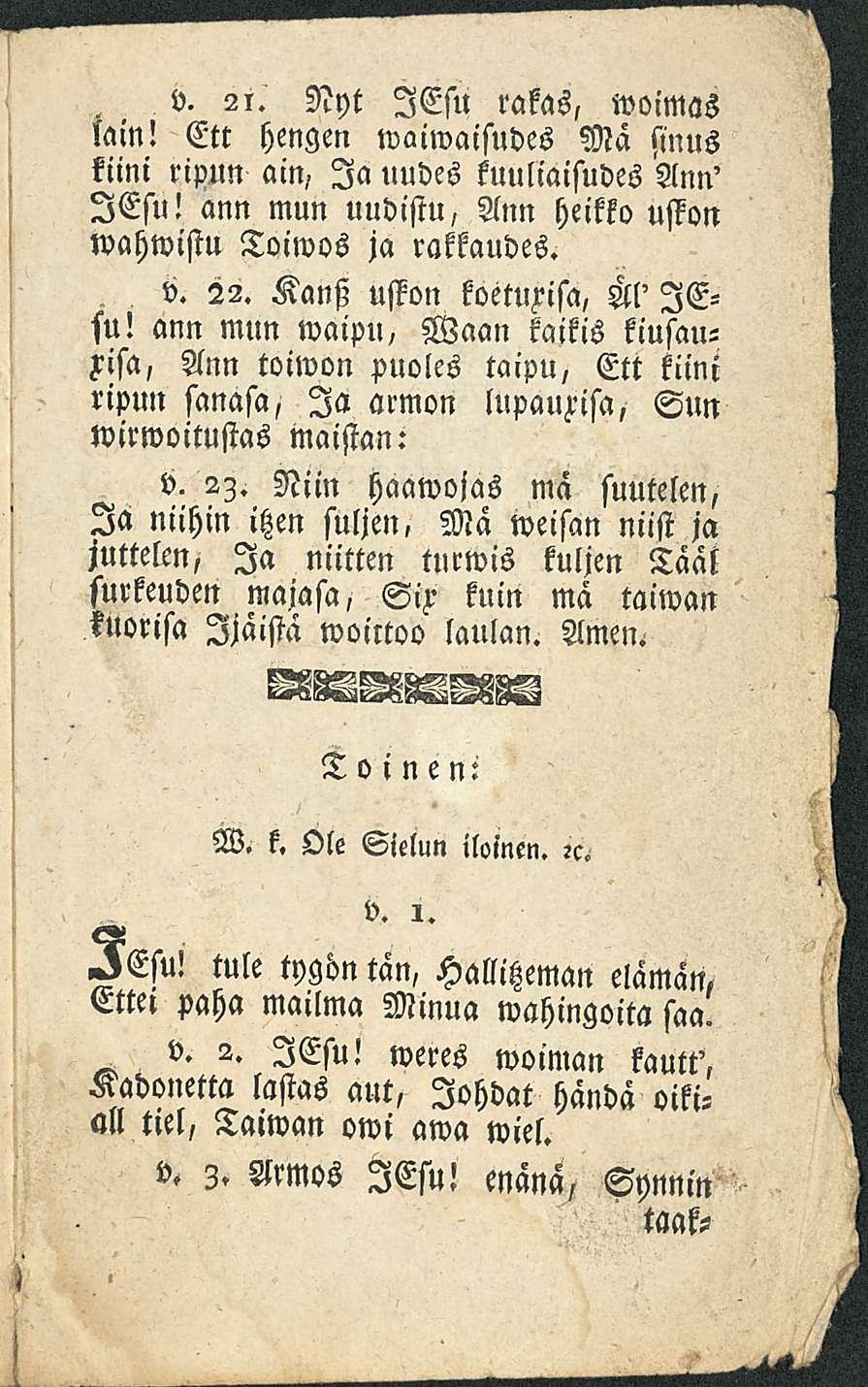 v. 2i. Nyt lesu rakas, woimas lain! Ett hengen waiwaisudes Mä sinus kiini ristun ain, Ia uudes kuuliaisudes Ann' lesu! ann mun uudistu, Ann heikko uston wahwistu Toiwos ja rakkaudes. v. 22.