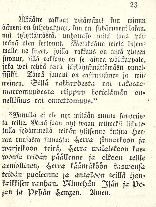 23 Älkäätte rakkaat ystäwäni! kun minun ääneni on hiljeyntynyt, kun on sydämmeni lakannut tykyttämästä, unhottako mitä tänä päiwänä olen kertonut.