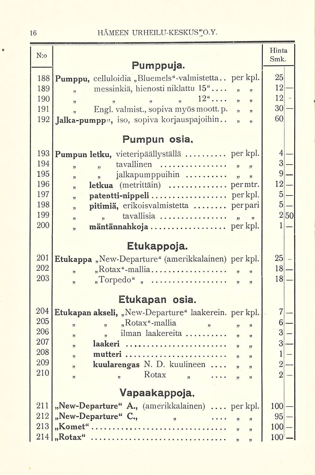 N:o HÄMEEN URHEILUKESKUS"O.Y. Hinta Smk. Pumppuja. 188 Pumppu, celluloidia Bluemels valmistetta.. per kpl. 25 189 messinkiä, hienosti niklattu 15 12 190 12 12 191 Engl. valmist., sopiva myös moott. p. 30 192 Jalkapumppn, iso, sopiva korjauspajoihin.