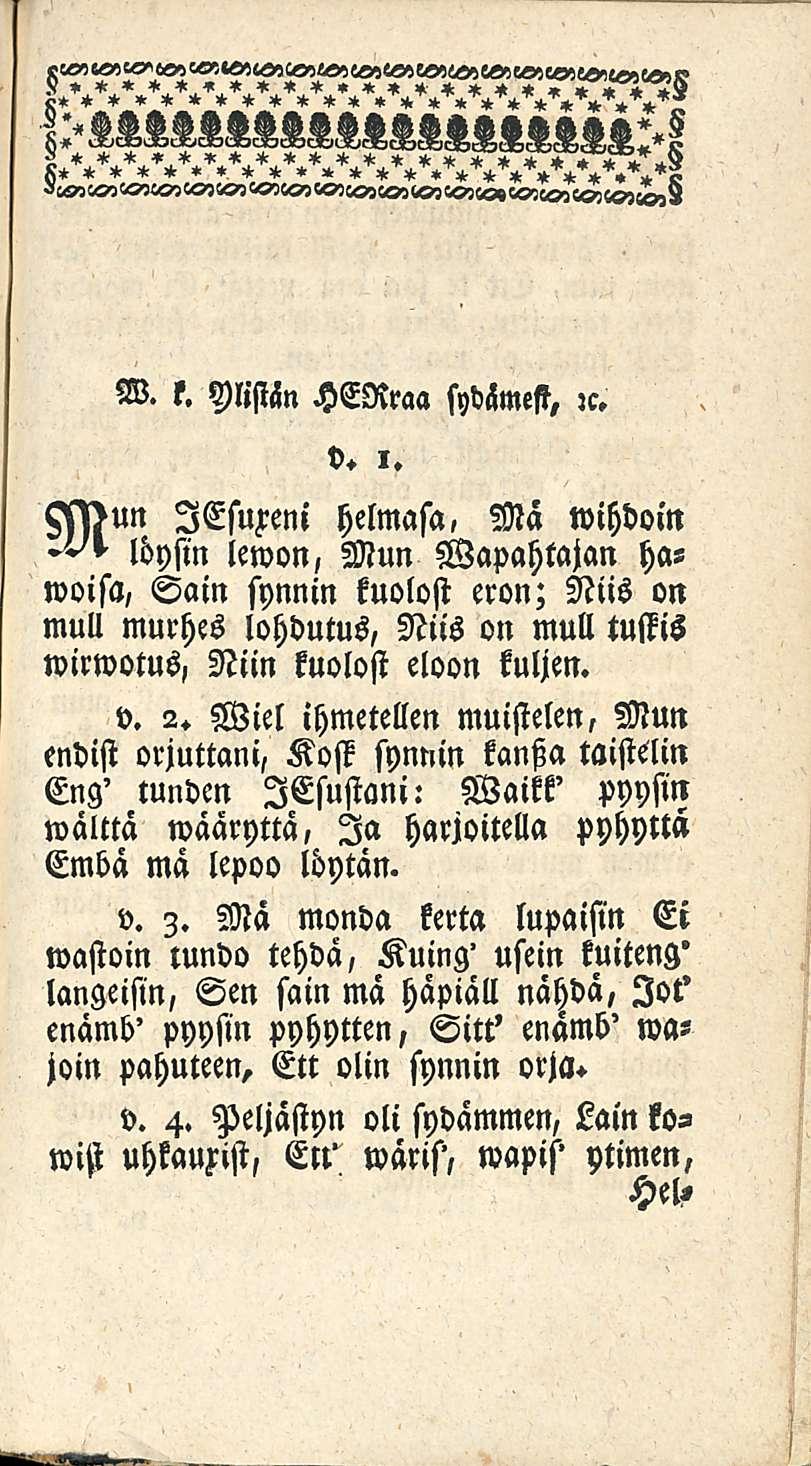 W. l. Ylistän HERraa sydämesi, :c. v. l. ssssun lesufeni helmasa, Ma wihdoin löysin lewon, Mun Wapahtajan hawoisa, Sain synnin kuolost eron; Niis on mull murhes lohdutus, Niis on mull tustis wirwotus, Niin kuolost eloon kuljen.