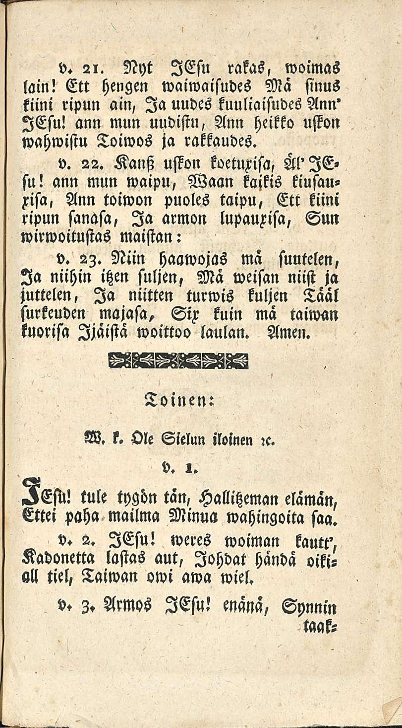 v. 21. Nyt ICsu rakas, woimas lain! Ett hengen waiwaisudes Mä sinus kiini ripun ain, Ia uudes kuuliaisudes Ann' lesu! ann mun uudistu, Ann heikko uston wahwistu Toiwos ja rattaudes. v. 22.