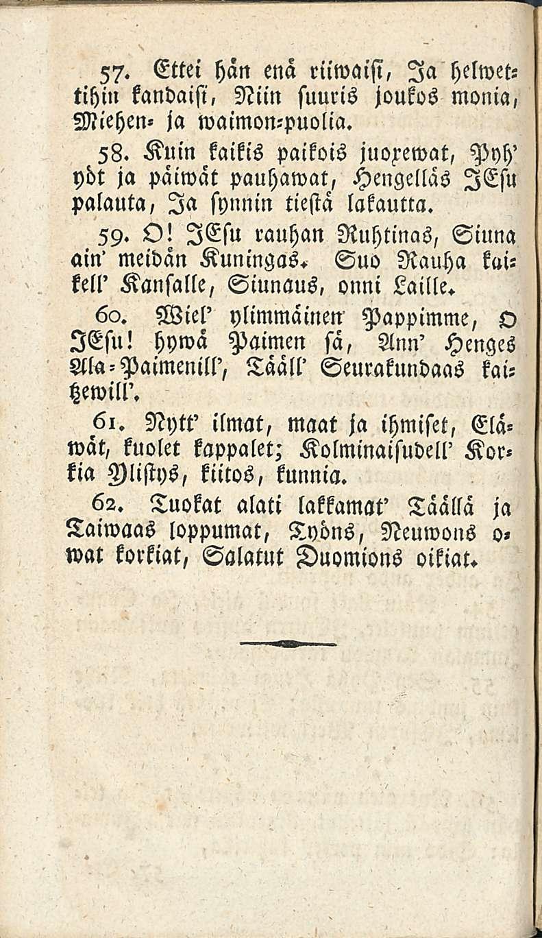 57. Ettei hän enä riiwaisi, Ia helwettihin kandaisi, Niin suuris joukos monia, Miehen» ja waimon-puolia. 58.