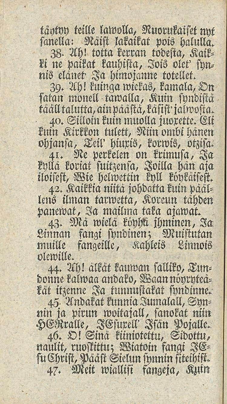 täytyy teille lawolla, Nuorukaiset nyt sanella: Näist Maikat pois halulla. 38- Ah! totta kerran todesta, Kaikki ne paikat kauhista, lois olet' synnis elänet' Ia himojanne totellet. 39. Ah! kuinga wickas, kamala, Dn satan monell tawalla, Kuin syndistä täälltalutta, ampäästä, käsist'jalwssta.