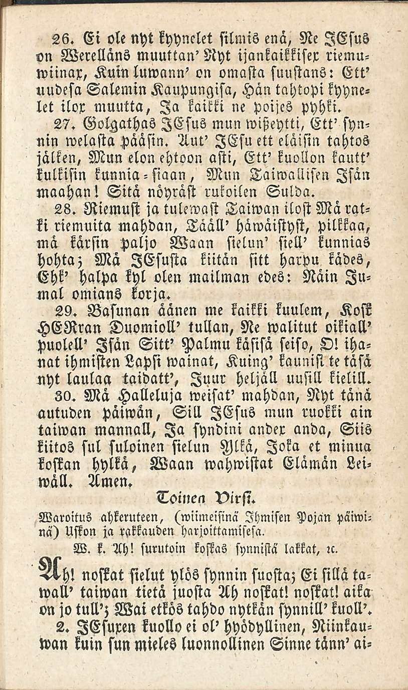 26. Ei ole nyt kyynelet silmis enä, Ne lesus on Werellans muuttan' Nyt ijankaikkiser riemuwiinax, Kuinluwann' on omasta suustans: Ett' uudesa Salemin Kaupungisa, Hän tahtopi kyynelet ilox muutta, Ia