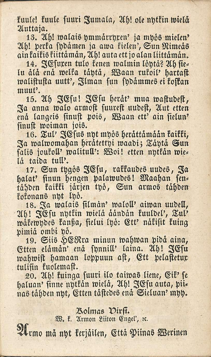 kuule! kuule suuri Jumala, Ah! ole nytkin wielä Auttaja. 13. Ah! walais ymmärryren' ja myös mielen' Ah! perka sydämen ja awa kielen', Sun Nimeäs ainkaikis kiittämän, Ah! auta ett joalan liittämän. 14.