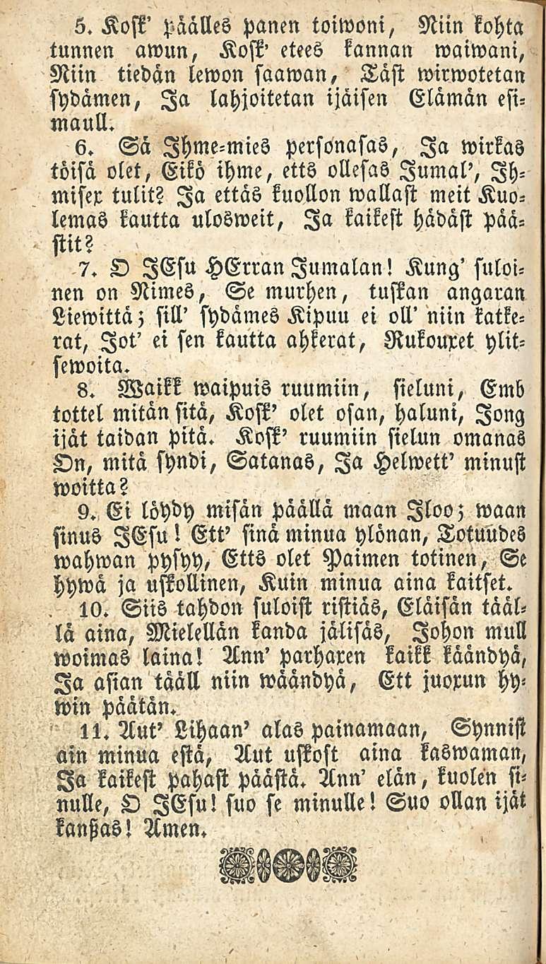 5. Kost' päälles panen toiwoni, Niin kohta tunnen awun, Kosk' etees kannan waiwani, Niin tiedän lewon saawan, Täst wirwotetan sydämen, Ia lahjoitetan ijäisen Elämän esimaut!. 6.