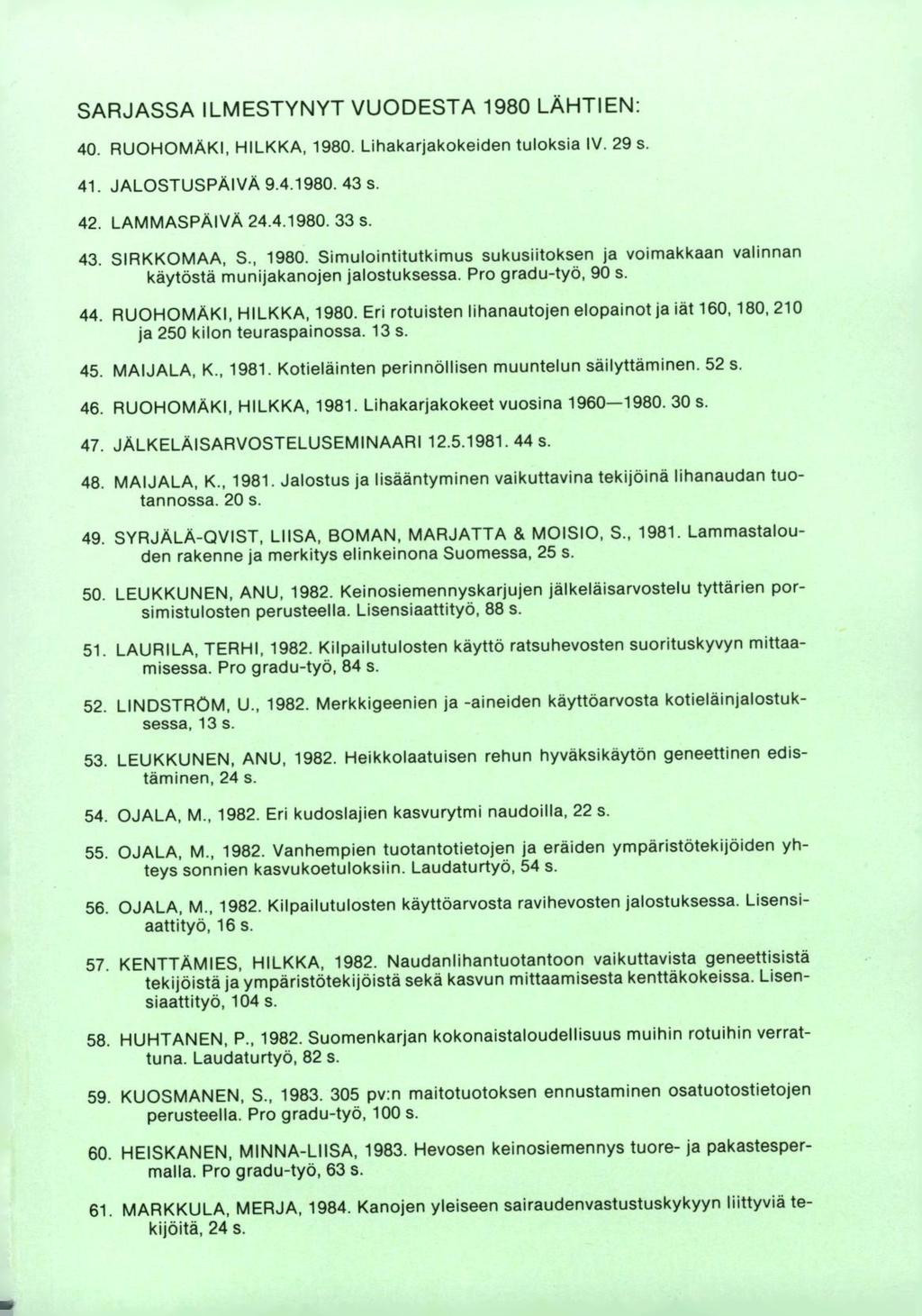 SARJASSA ILMESTYNYT VUODESTA 1980 LÄHTIEN: RUOHOMÄKI, HILKKA, 1980. Lihakarjakokeiden tuloksia IV. 29 s. JALOSTUSPÄIVA 9.41980.43 s. LAMMASPÄIVA 24.4.1980. 33 s. SIRKKOMAA, S., 1980. Simulointitutkimus sukusiitoksen ja voimakkaan valinnan käytöstä munijakanojen jalostuksessa.