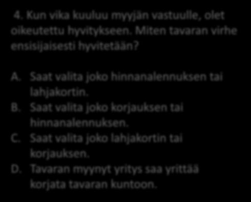 4. Kun vika kuuluu myyjän vastuulle, olet oikeutettu hyvitykseen. Miten tavaran virhe ensisijaisesti hyvitetään? A. Saat valita joko hinnanalennuksen tai lahjakortin.