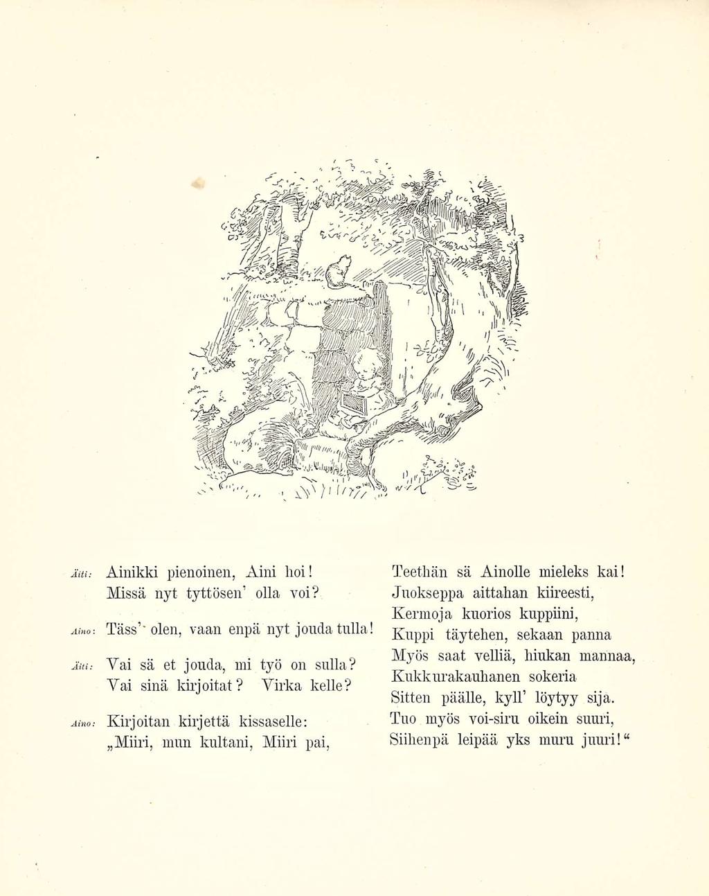 Äiti: Aino-. Ainikki pienoinen, Aini hoi! Missä nyt tyttösen olla voi? Tass''olen, vaan enpä nyt jouda tulla! Am.- Vai sä et jouda, mi työ on sulia? Vai sinä kirjoitat? Virka kelle?