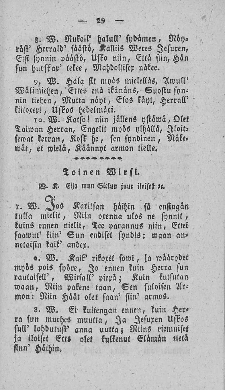 29 8. W. Rukoil' halull' sydämen, Nöyräsi' Herrald' säästö, Kalliis Weres lesuxen, Elsi synnin päästö, Usto niin, Että sun, Hän sun hurstax' tekee, Mahdollisex näkee. 9. W. Halasit myös mielelläs, Awull' Välimiehen, Ettes enä ikänäns, Suostu synnin tiehen, Mutta näyt, Elos käyt, Herrall' kiitoxexi, Uskos hcdelmöxi.