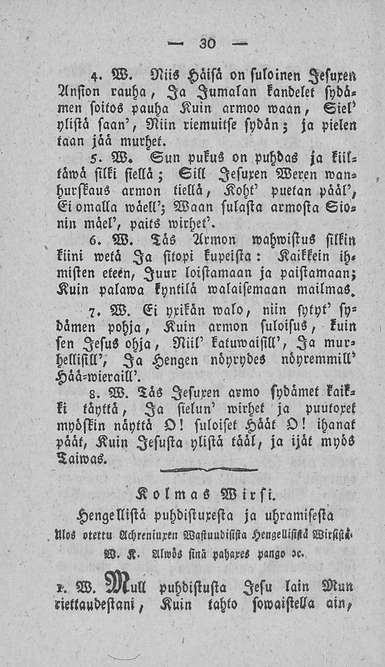 30 4. W. Niis Häisä on suloinen lesuren Ansion rauha, Ia Jumalan kandelet sydämen soitos pauha Kuin armoo maan, Siel' ylistä saan', Niin riemuitse sydän; ja pielen taan jaa murhet. 5. W. Sun pukus on puhdas ja liittämä silki siellä; Sill lesuren Weren»vanhurskaus armon tiellä, Koht' puetan pääl', Ei omalla wäell'; Waan sulasta armosta Sio«nin mäel', paits wirhet'.