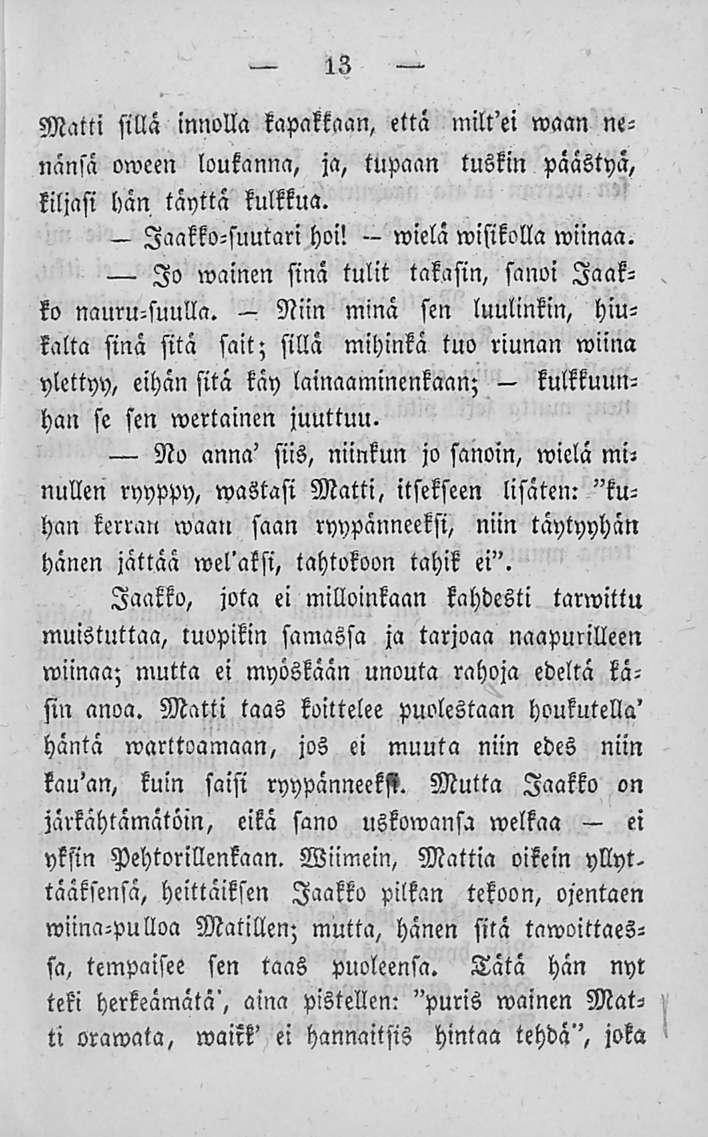 wielä 13 Matti sillä innolla kapakkaan, että milt'ei waan nenänsä oween loukanna, ja, tupaan tuskin päästyä, liljasi hän täyttä kulkkua. - Jaakko-suutari hoi! wisikolla wiinaa.