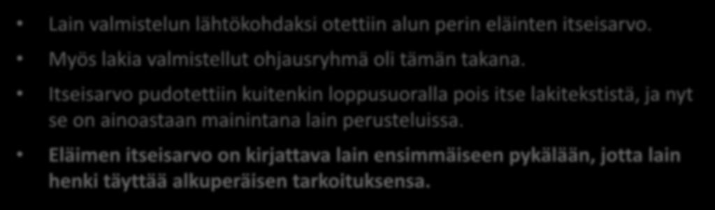 Eläinten itseisarvo Lain valmistelun lähtökohdaksi otettiin alun perin eläinten itseisarvo. Myös lakia valmistellut ohjausryhmä oli tämän takana.