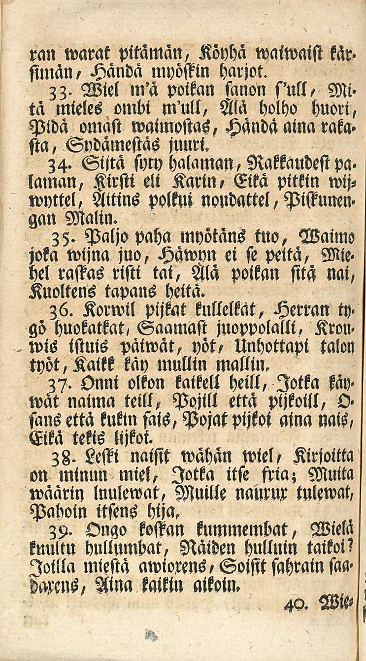 . 40. ran warat pitämän, Kövhä waiwaist kär> simän, Händä myöstin harjot. 33. Wiel m'ä polkan sanon s'utt, Mi> ta mieles ombi mull, Ala holho huori, Pidä omast waimostas, Händä aina rata.