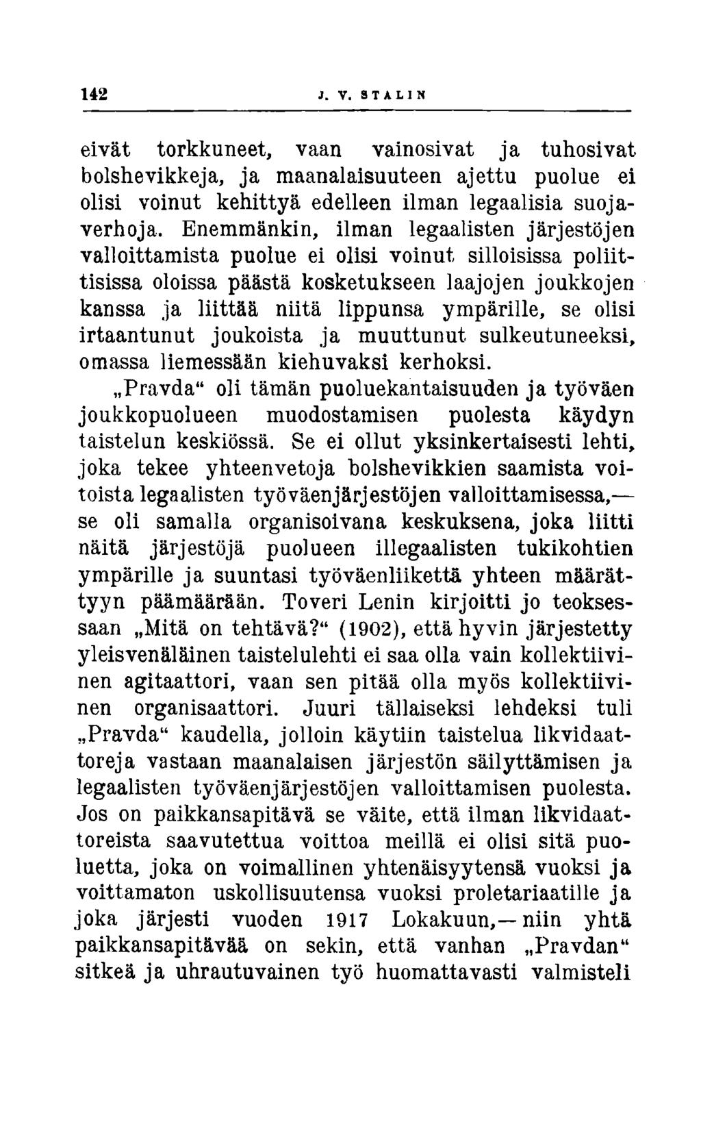 142 J. V. STALIN eivät torkkuneet, vaan vainosivat ja tuhosivat bolshevikkeja, ja maanalaisuuteen ajettu puolue ei olisi voinut kehittyä edelleen ilman legaalisia suojaverhoja.