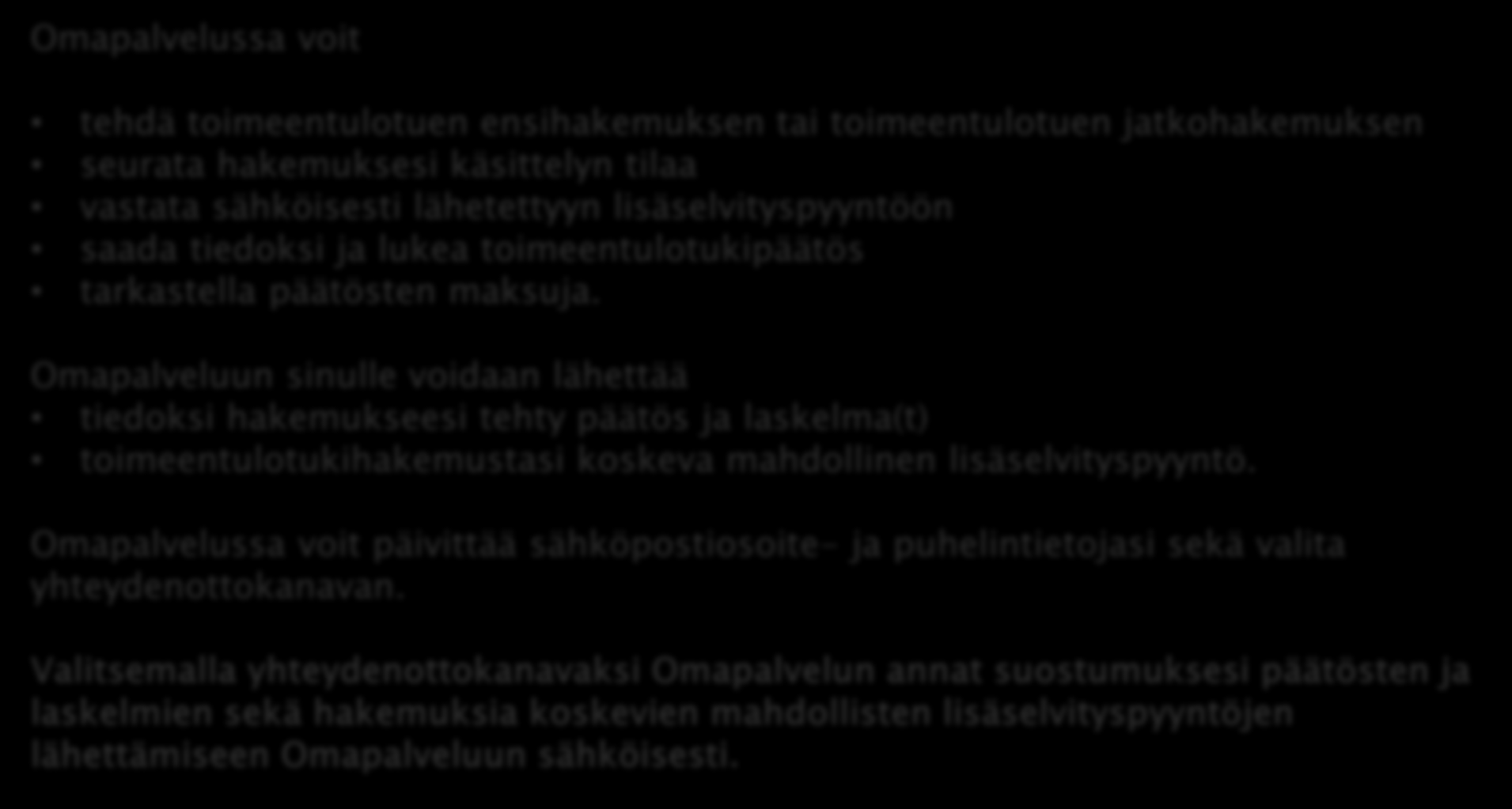 OMAPALVELU Omapalvelussa voit tehdä toimeentulotuen ensihakemuksen tai toimeentulotuen jatkohakemuksen seurata hakemuksesi käsittelyn tilaa vastata sähköisesti lähetettyyn lisäselvityspyyntöön saada