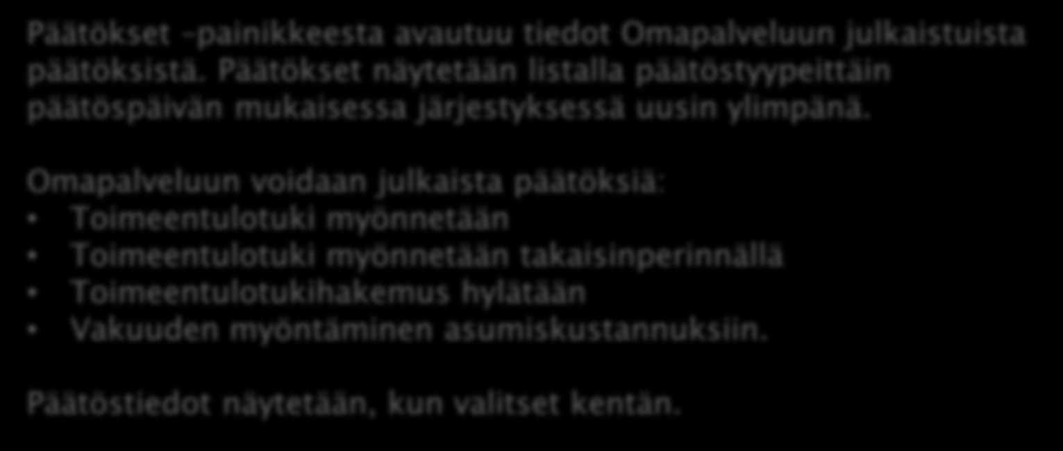 OMAPALVELU / PÄÄTÖS Päätökset painikkeesta avautuu tiedot Omapalveluun julkaistuista päätöksistä. Päätökset näytetään listalla päätöstyypeittäin päätöspäivän mukaisessa järjestyksessä uusin ylimpänä.