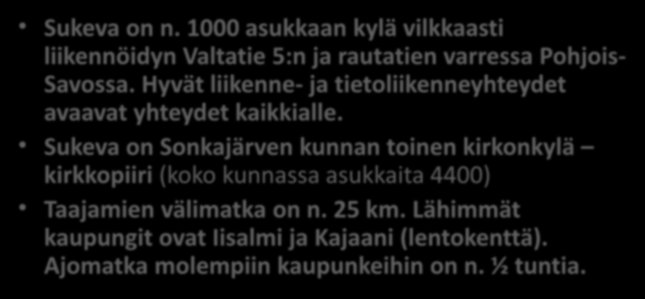 Perustietoa Sukevasta Sukeva on n. 1000 asukkaan kylä vilkkaasti liikennöidyn Valtatie 5:n ja rautatien varressa Pohjois- Savossa. Hyvät liikenne- ja tietoliikenneyhteydet avaavat yhteydet kaikkialle.