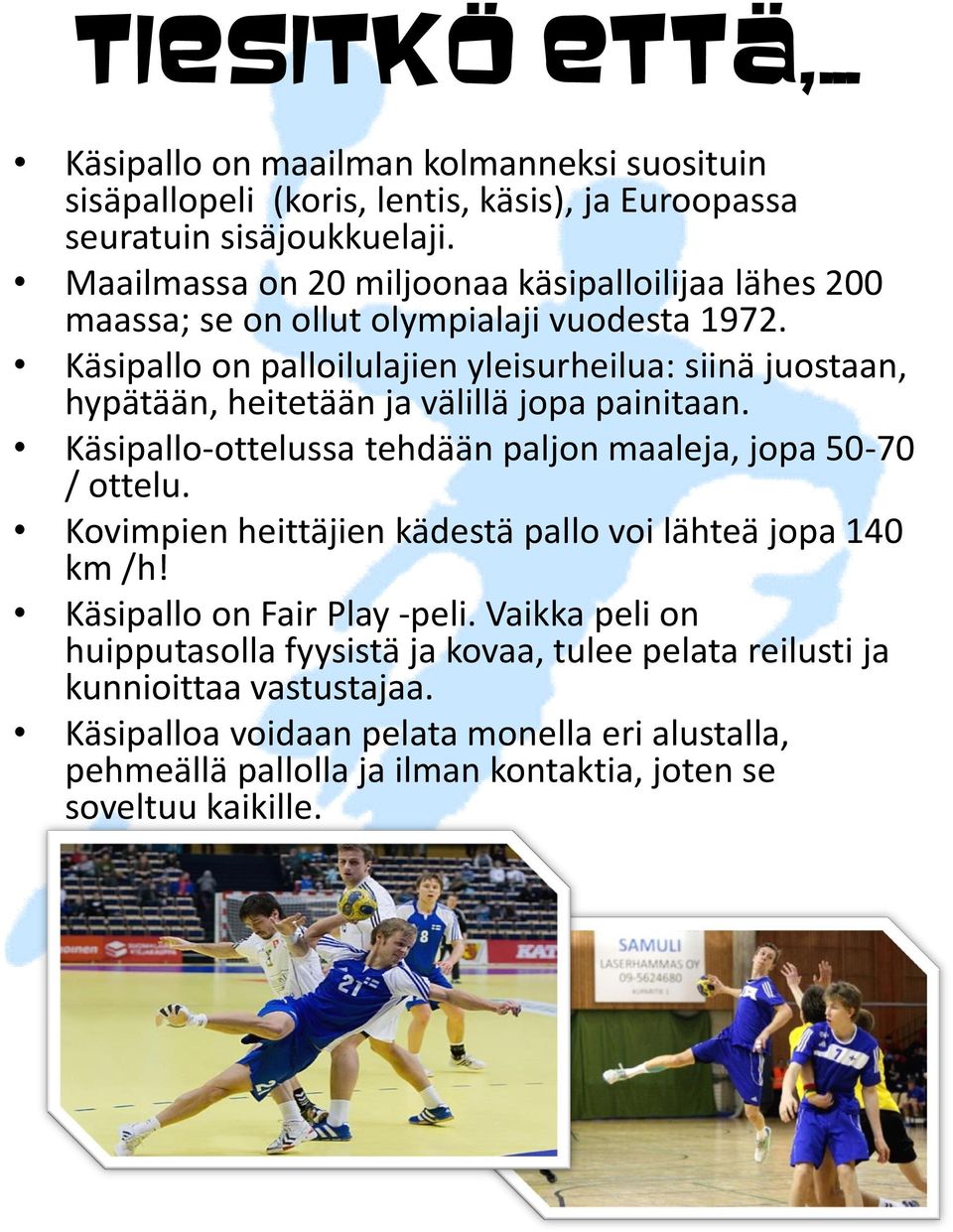 Käsipallo on palloilulajien yleisurheilua: siinä juostaan, hypätään, heitetään ja välillä jopa painitaan. Käsipallo-ottelussa tehdään paljon maaleja, jopa 50-70 / ottelu.