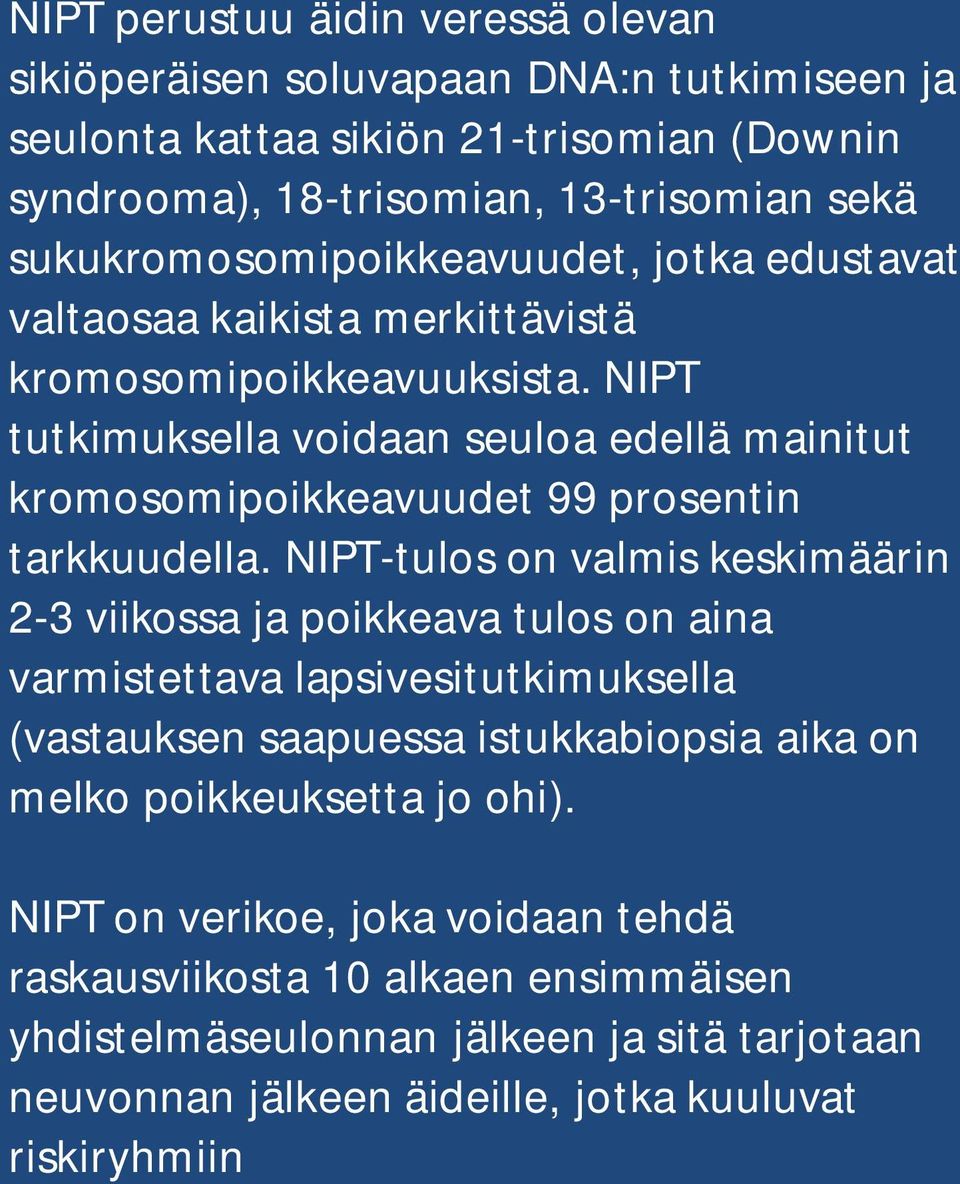 NIPT tutkimuksella voidaan seuloa edellä mainitut kromosomipoikkeavuudet 99 prosentin tarkkuudella.