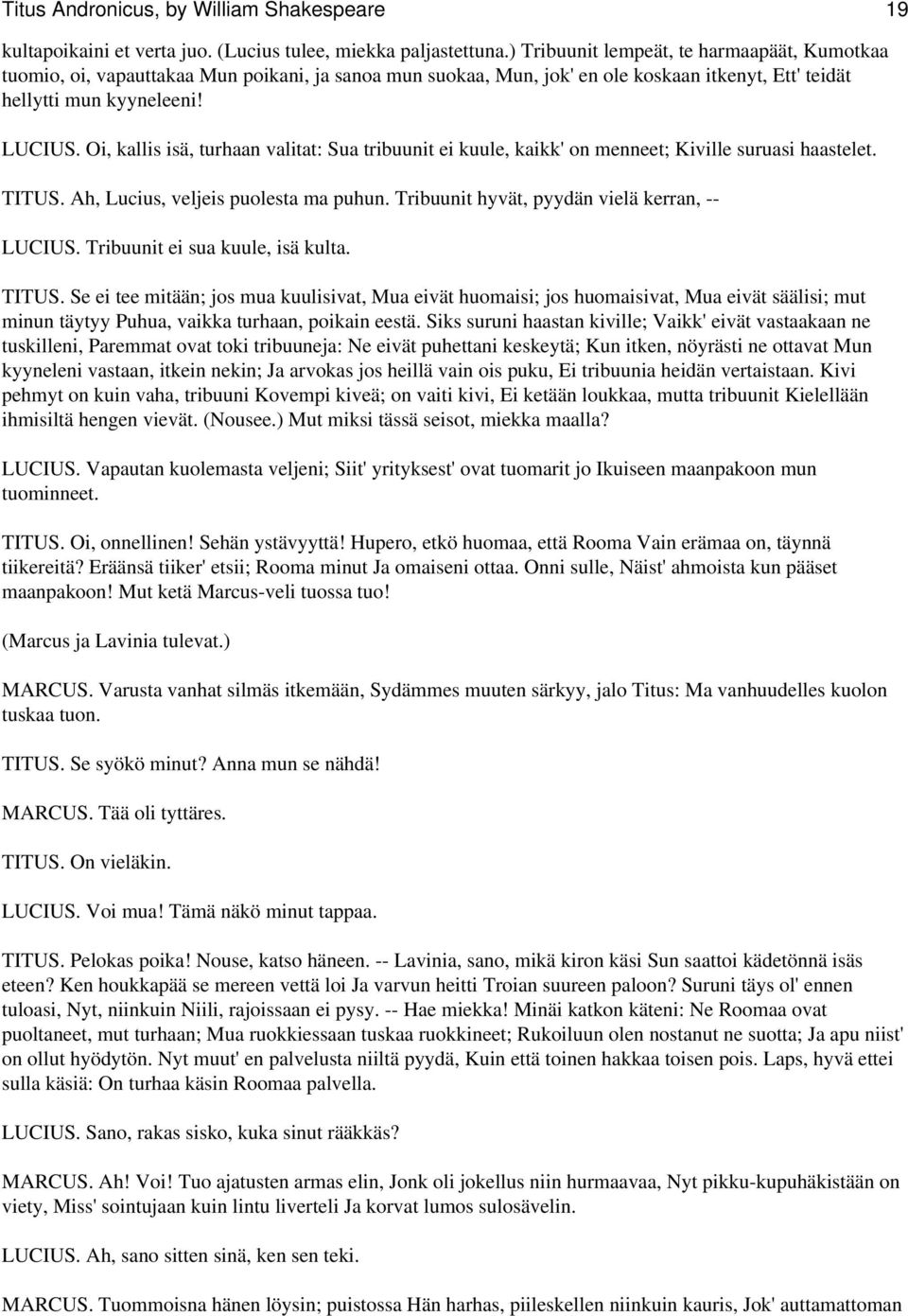 Oi, kallis isä, turhaan valitat: Sua tribuunit ei kuule, kaikk' on menneet; Kiville suruasi haastelet. TITUS. Ah, Lucius, veljeis puolesta ma puhun. Tribuunit hyvät, pyydän vielä kerran, -- LUCIUS.