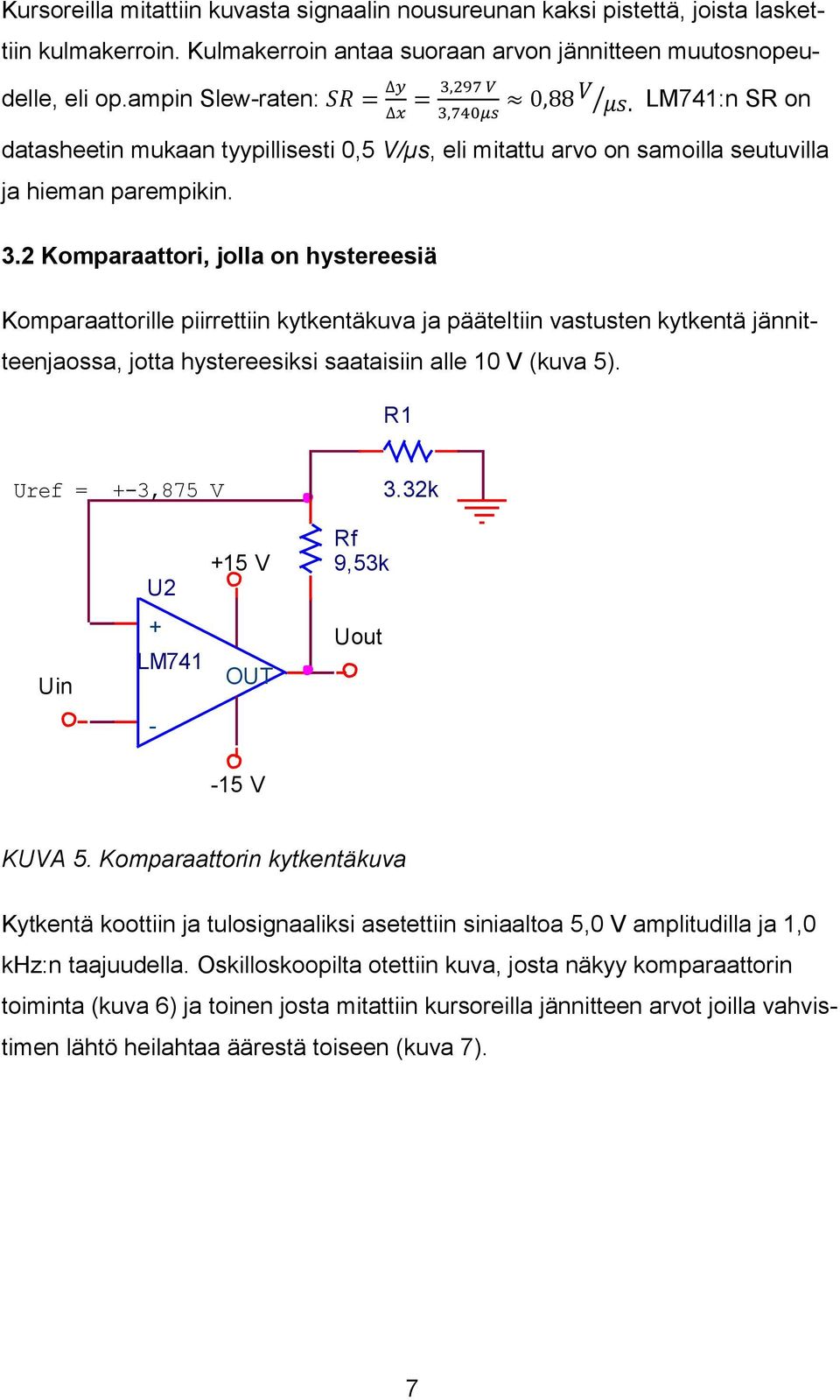 297 V = 0,88 V 3,740μs μs. LM741:n SR on datasheetin mukaan tyypillisesti 0,5 V/µs, eli mitattu arvo on samoilla seutuvilla ja hieman parempikin. 3.2 Komparaattori, jolla on hystereesiä Komparaattorille piirrettiin kytkentäkuva ja pääteltiin vastusten kytkentä jännitteenjaossa, jotta hystereesiksi saataisiin alle 10 V (kuva 5).