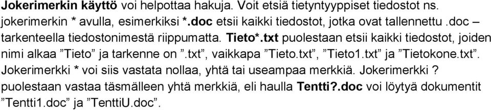 txt puolestaan etsii kaikki tiedostot, joiden nimi alkaa Tieto ja tarkenne on.txt, vaikkapa Tieto.txt, Tieto1.txt ja Tietokone.txt. Jokerimerkki * voi siis vastata nollaa, yhtä tai useampaa merkkiä.
