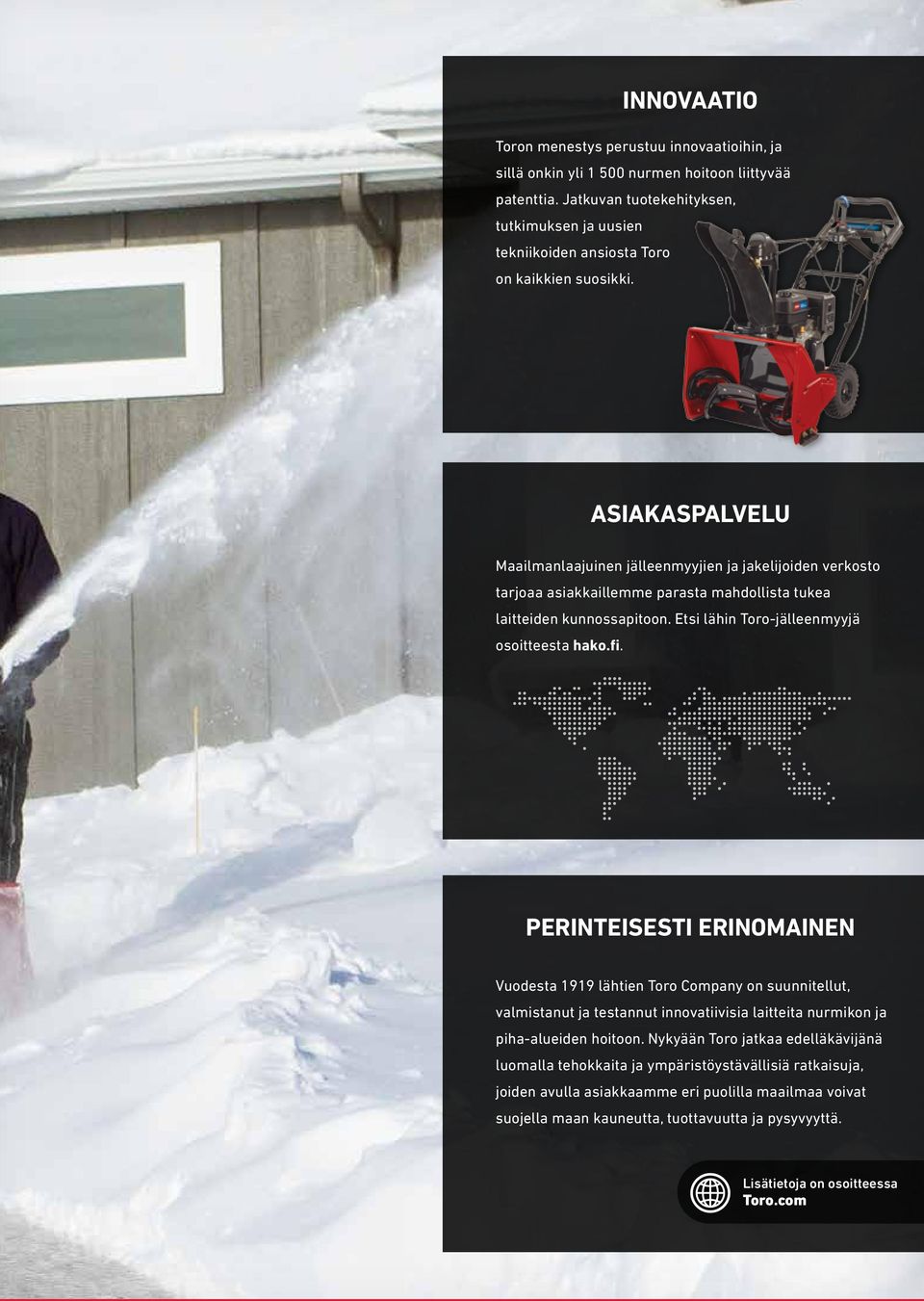 ASIAKASPALVELU Maailmanlaajuinen jälleenmyyjien ja jakelijoiden verkosto tarjoaa asiakkaillemme parasta mahdollista tukea laitteiden kunnossapitoon. Etsi lähin Toro-jälleenmyyjä osoitteesta hako.fi.