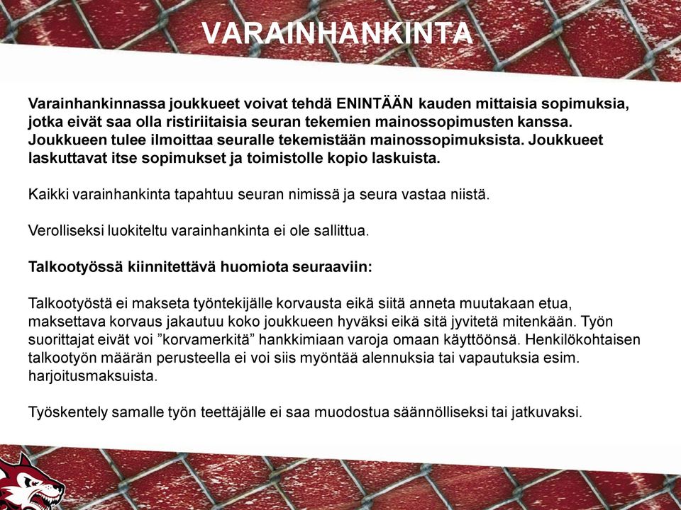 Kaikki varainhankinta tapahtuu seuran nimissä ja seura vastaa niistä. Verolliseksi luokiteltu varainhankinta ei ole sallittua.