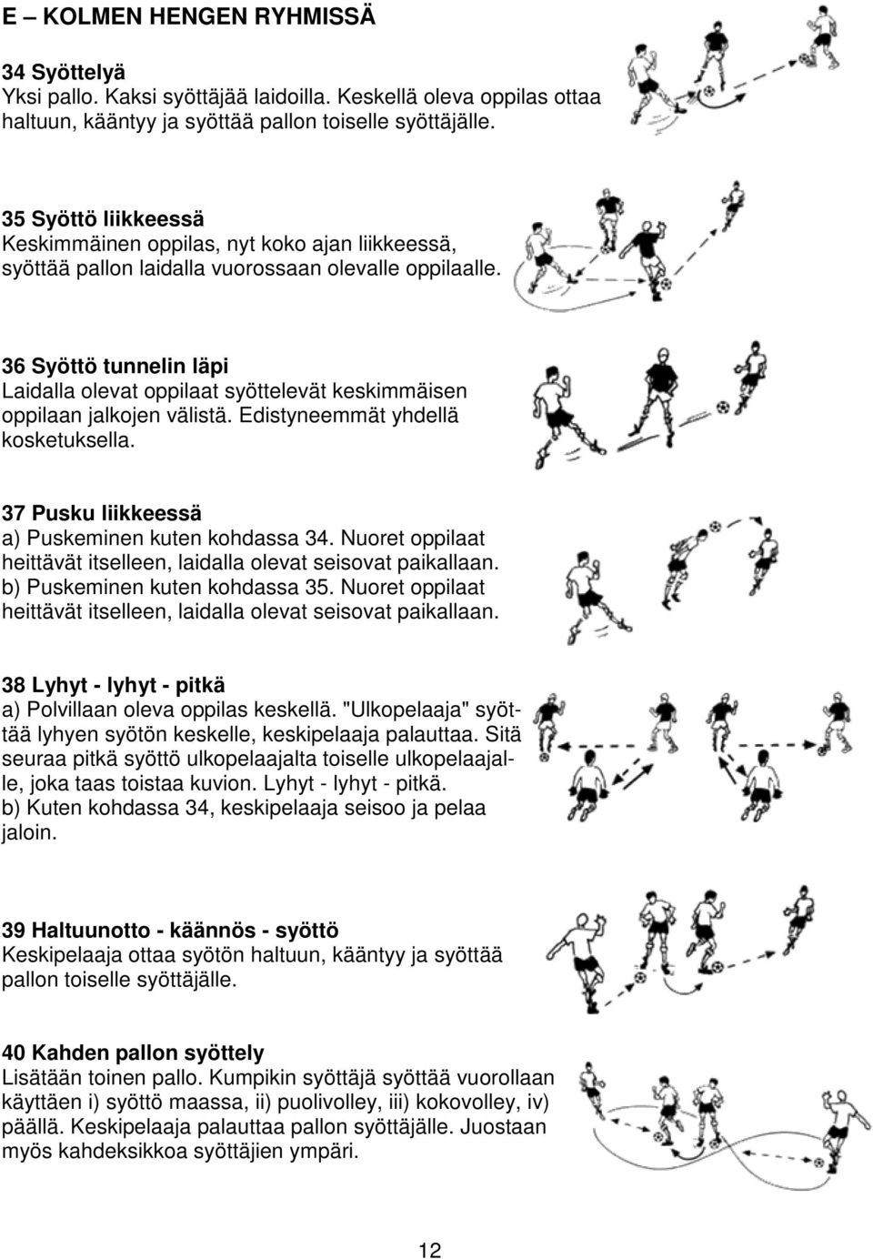 36 Syöttö tunnelin läpi Laidalla olevat oppilaat syöttelevät keskimmäisen oppilaan jalkojen välistä. Edistyneemmät yhdellä kosketuksella. 37 Pusku liikkeessä a) Puskeminen kuten kohdassa 34.