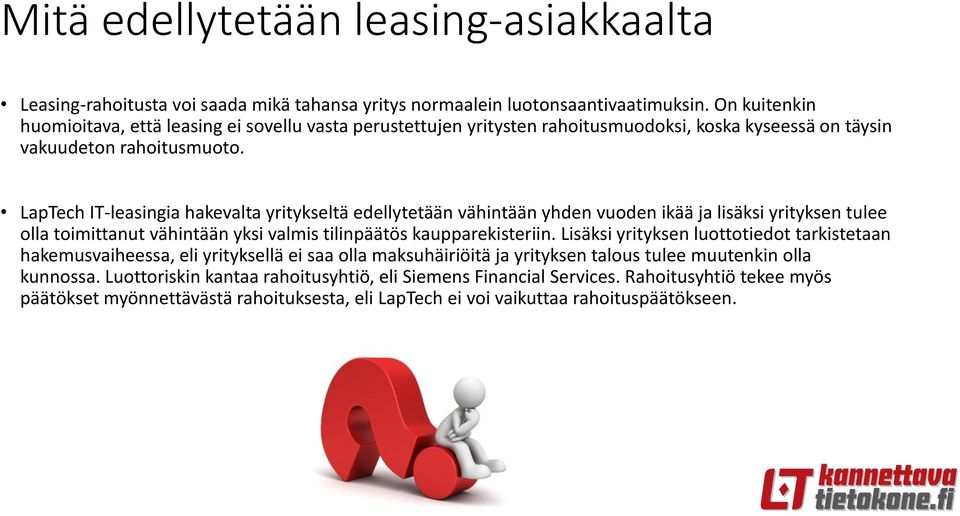 LapTech IT-leasingia hakevalta yritykseltä edellytetään vähintään yhden vuoden ikää ja lisäksi yrityksen tulee olla toimittanut vähintään yksi valmis tilinpäätös kaupparekisteriin.